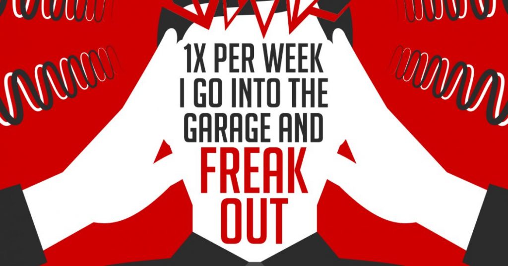 1x per week I go into the garage and freak out…