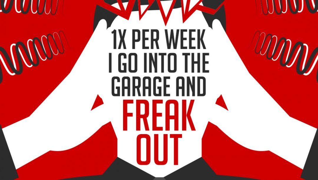 1x per week I go into the garage and freak out…